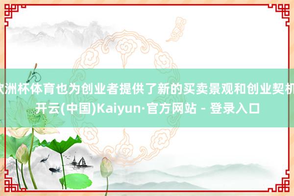 欧洲杯体育也为创业者提供了新的买卖景观和创业契机-开云(中国)Kaiyun·官方网站 - 登录入口