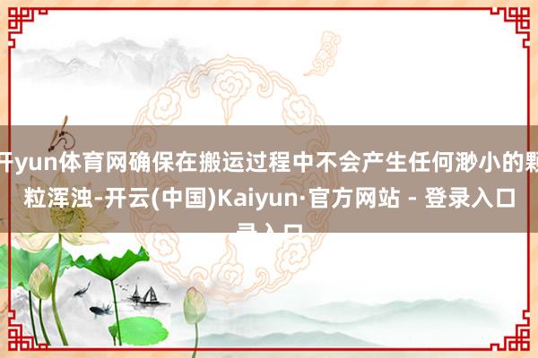 开yun体育网确保在搬运过程中不会产生任何渺小的颗粒浑浊-开云(中国)Kaiyun·官方网站 - 登录入口