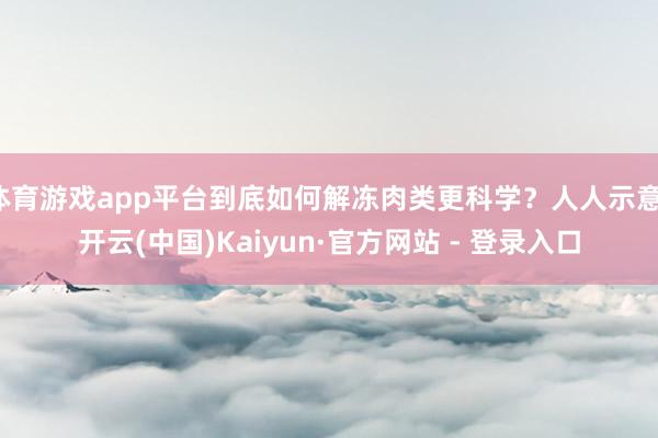 体育游戏app平台到底如何解冻肉类更科学？人人示意-开云(中国)Kaiyun·官方网站 - 登录入口