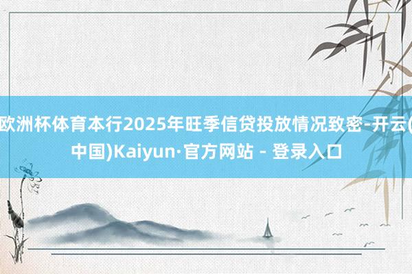 欧洲杯体育本行2025年旺季信贷投放情况致密-开云(中国)Kaiyun·官方网站 - 登录入口