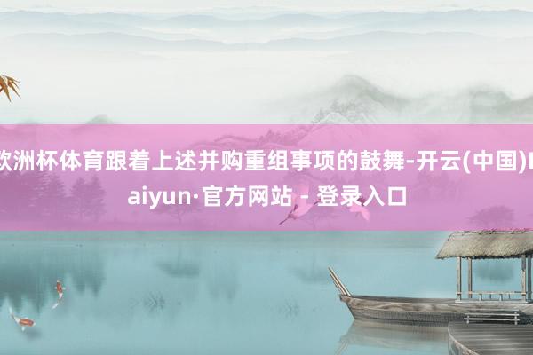 欧洲杯体育跟着上述并购重组事项的鼓舞-开云(中国)Kaiyun·官方网站 - 登录入口