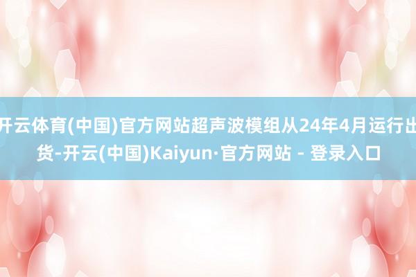 开云体育(中国)官方网站超声波模组从24年4月运行出货-开云(中国)Kaiyun·官方网站 - 登录入口