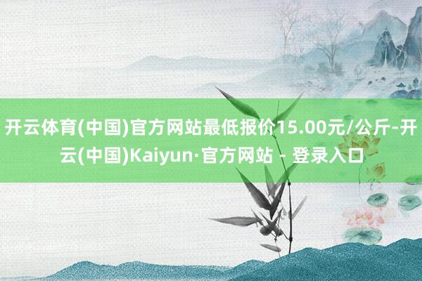 开云体育(中国)官方网站最低报价15.00元/公斤-开云(中国)Kaiyun·官方网站 - 登录入口