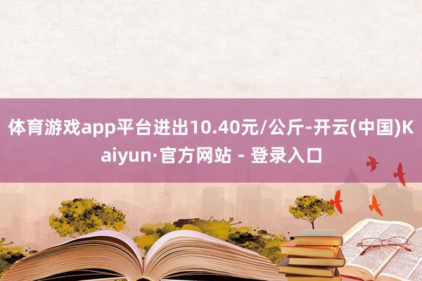 体育游戏app平台进出10.40元/公斤-开云(中国)Kaiyun·官方网站 - 登录入口