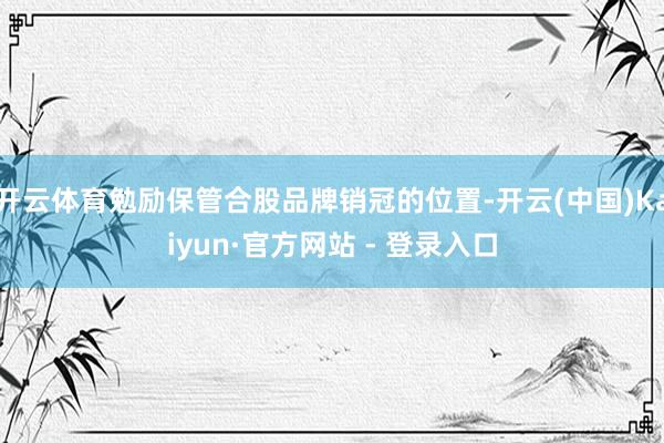开云体育勉励保管合股品牌销冠的位置-开云(中国)Kaiyun·官方网站 - 登录入口