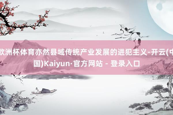 欧洲杯体育亦然县域传统产业发展的进犯主义-开云(中国)Kaiyun·官方网站 - 登录入口