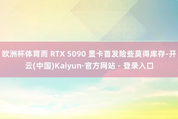 欧洲杯体育而 RTX 5090 显卡首发险些莫得库存-开云(中国)Kaiyun·官方网站 - 登录入口