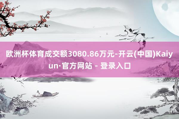 欧洲杯体育成交额3080.86万元-开云(中国)Kaiyun·官方网站 - 登录入口