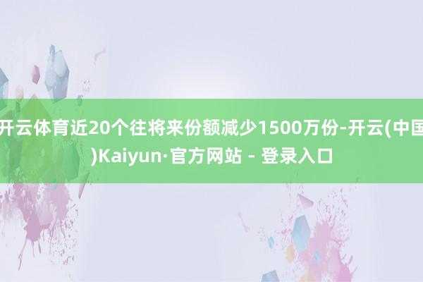 开云体育近20个往将来份额减少1500万份-开云(中国)Kaiyun·官方网站 - 登录入口
