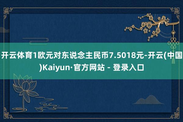 开云体育1欧元对东说念主民币7.5018元-开云(中国)Kaiyun·官方网站 - 登录入口