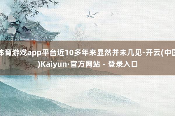 体育游戏app平台近10多年来显然并未几见-开云(中国)Kaiyun·官方网站 - 登录入口