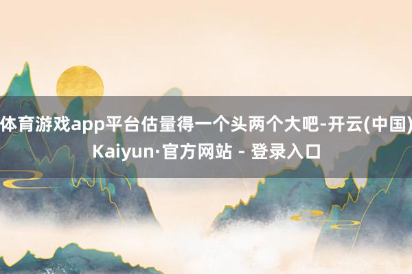 体育游戏app平台估量得一个头两个大吧-开云(中国)Kaiyun·官方网站 - 登录入口