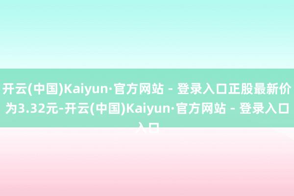 开云(中国)Kaiyun·官方网站 - 登录入口正股最新价为3.32元-开云(中国)Kaiyun·官方网站 - 登录入口