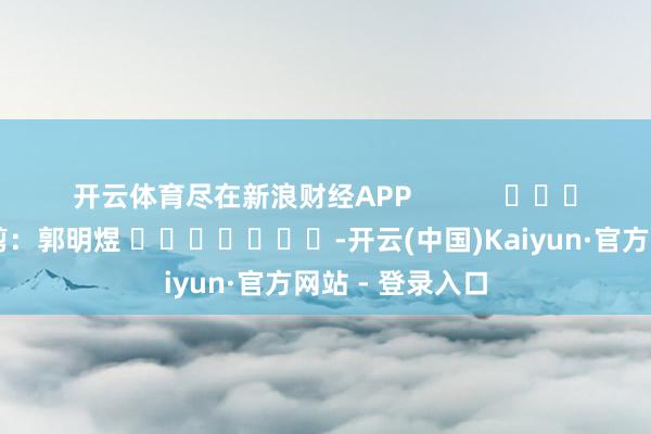 开云体育尽在新浪财经APP 背负裁剪:郭明煜 -开云(中国)Kaiyun·官方网站 - 登录入口