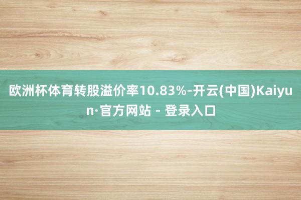 欧洲杯体育转股溢价率10.83%-开云(中国)Kaiyun·官方网站 - 登录入口