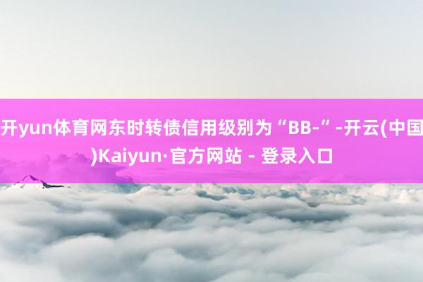 开yun体育网东时转债信用级别为“BB-”-开云(中国)Kaiyun·官方网站 - 登录入口