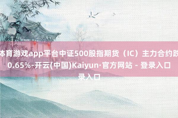 体育游戏app平台中证500股指期货(IC)主力合约跌0.65%-开云(中国)Kaiyun·官方网站 - 登录入口