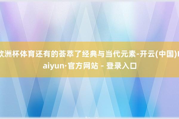 欧洲杯体育还有的荟萃了经典与当代元素-开云(中国)Kaiyun·官方网站 - 登录入口