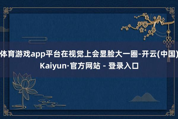 体育游戏app平台在视觉上会显脸大一圈-开云(中国)Kaiyun·官方网站 - 登录入口