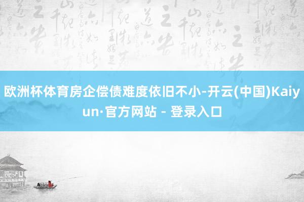欧洲杯体育房企偿债难度依旧不小-开云(中国)Kaiyun·官方网站 - 登录入口