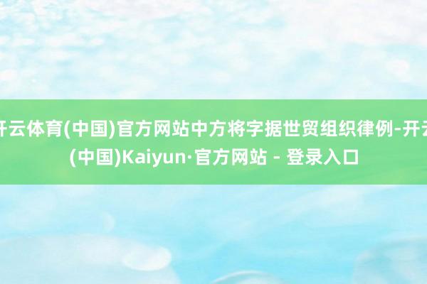 开云体育(中国)官方网站中方将字据世贸组织律例-开云(中国)Kaiyun·官方网站 - 登录入口