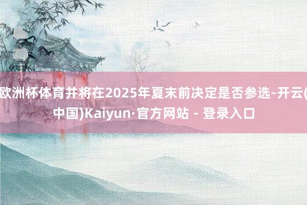 欧洲杯体育并将在2025年夏末前决定是否参选-开云(中国)Kaiyun·官方网站 - 登录入口