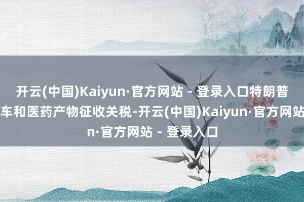 开云(中国)Kaiyun·官方网站 - 登录入口特朗普正议论对汽车和医药产物征收关税-开云(中国)Kaiyun·官方网站 - 登录入口