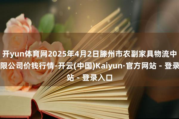 开yun体育网2025年4月2日滕州市农副家具物流中心有限公司价钱行情-开云(中国)Kaiyun·官方网站 - 登录入口
