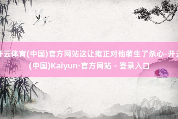 开云体育(中国)官方网站这让雍正对他萌生了杀心-开云(中国)Kaiyun·官方网站 - 登录入口