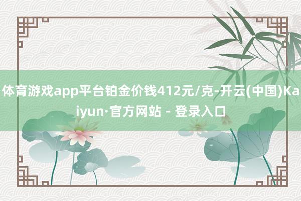 体育游戏app平台铂金价钱412元/克-开云(中国)Kaiyun·官方网站 - 登录入口