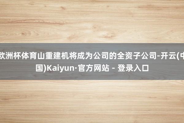 欧洲杯体育山重建机将成为公司的全资子公司-开云(中国)Kaiyun·官方网站 - 登录入口