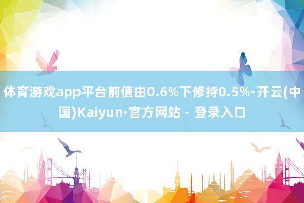 体育游戏app平台前值由0.6%下修持0.5%-开云(中国)Kaiyun·官方网站 - 登录入口