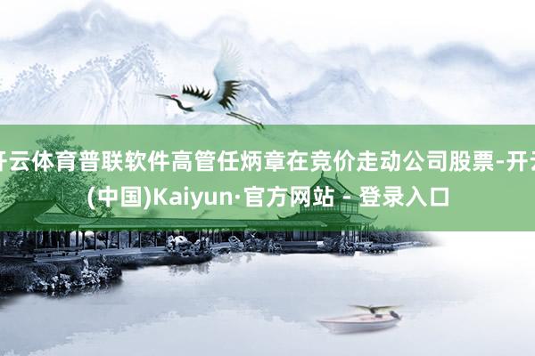 开云体育普联软件高管任炳章在竞价走动公司股票-开云(中国)Kaiyun·官方网站 - 登录入口