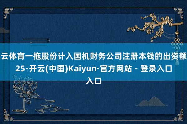 开云体育一拖股份计入国机财务公司注册本钱的出资额由25-开云(中国)Kaiyun·官方网站 - 登录入口