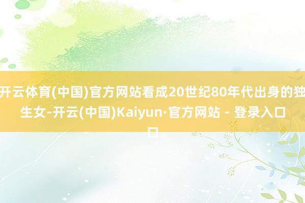 开云体育(中国)官方网站看成20世纪80年代出身的独生女-开云(中国)Kaiyun·官方网站 - 登录入口
