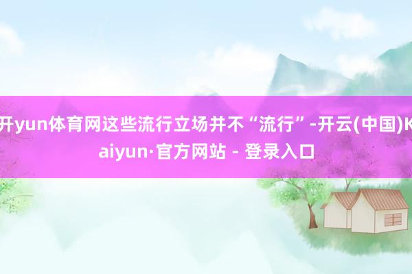 开yun体育网这些流行立场并不“流行”-开云(中国)Kaiyun·官方网站 - 登录入口
