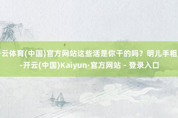 开云体育(中国)官方网站这些活是你干的吗?明儿手粗了-开云(中国)Kaiyun·官方网站 - 登录入口