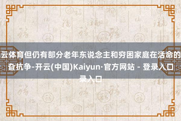 开云体育但仍有部分老年东说念主和穷困家庭在活命的旯旮抗争-开云(中国)Kaiyun·官方网站 - 登录入口