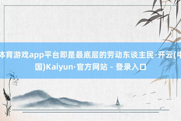 体育游戏app平台即是最底层的劳动东谈主民-开云(中国)Kaiyun·官方网站 - 登录入口
