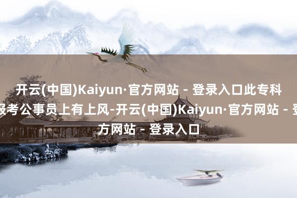 开云(中国)Kaiyun·官方网站 - 登录入口此专科除了在报考公事员上有上风-开云(中国)Kaiyun·官方网站 - 登录入口