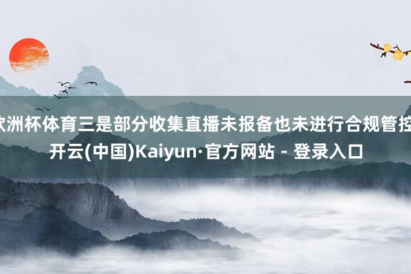 欧洲杯体育三是部分收集直播未报备也未进行合规管控-开云(中国)Kaiyun·官方网站 - 登录入口