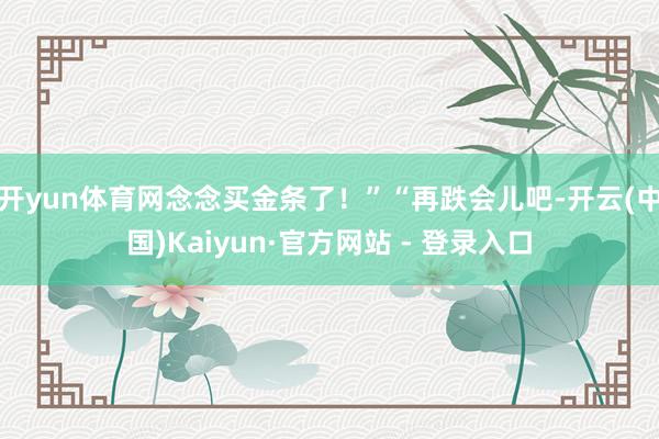 开yun体育网念念买金条了!”“再跌会儿吧-开云(中国)Kaiyun·官方网站 - 登录入口