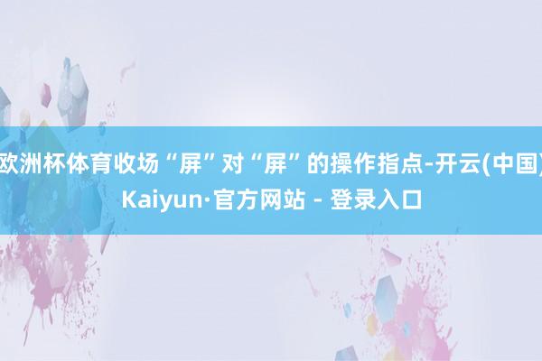 欧洲杯体育收场“屏”对“屏”的操作指点-开云(中国)Kaiyun·官方网站 - 登录入口