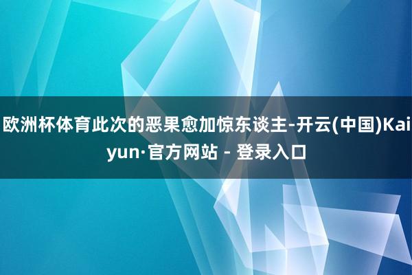 欧洲杯体育此次的恶果愈加惊东谈主-开云(中国)Kaiyun·官方网站 - 登录入口