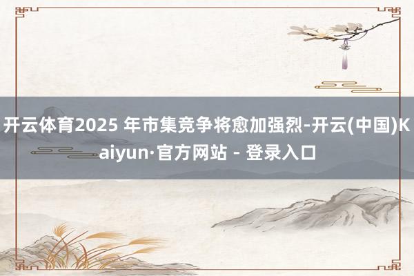 开云体育2025 年市集竞争将愈加强烈-开云(中国)Kaiyun·官方网站 - 登录入口