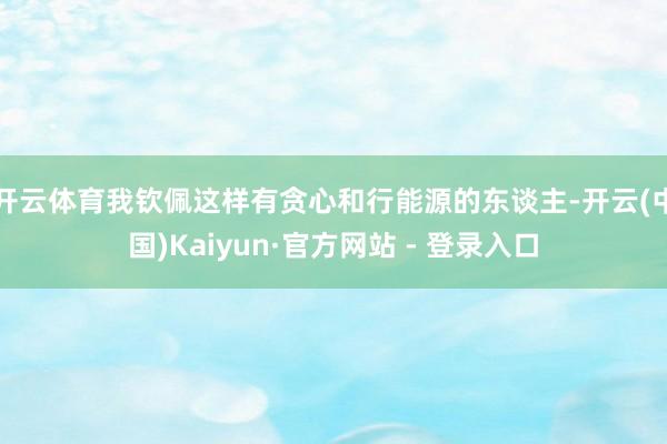 开云体育我钦佩这样有贪心和行能源的东谈主-开云(中国)Kaiyun·官方网站 - 登录入口