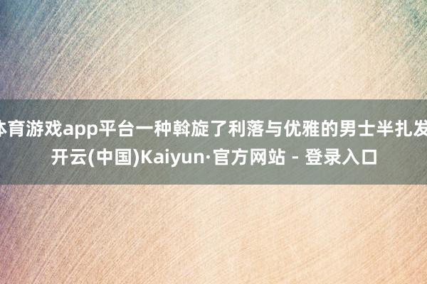 体育游戏app平台一种斡旋了利落与优雅的男士半扎发-开云(中国)Kaiyun·官方网站 - 登录入口