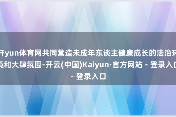 开yun体育网共同营造未成年东谈主健康成长的法治环境和大肆氛围-开云(中国)Kaiyun·官方网站 - 登录入口