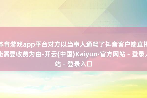 体育游戏app平台对方以当事人通畅了抖音客户端直播功能需要收费为由-开云(中国)Kaiyun·官方网站 - 登录入口