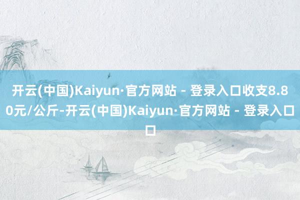 开云(中国)Kaiyun·官方网站 - 登录入口收支8.80元/公斤-开云(中国)Kaiyun·官方网站 - 登录入口